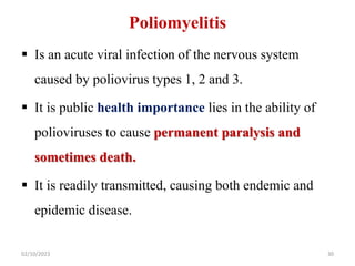 Poliomyelitis
 Is an acute viral infection of the nervous system
caused by poliovirus types 1, 2 and 3.
 It is public health importance lies in the ability of
polioviruses to cause permanent paralysis and
sometimes death.
 It is readily transmitted, causing both endemic and
epidemic disease.
02/10/2023 30
 