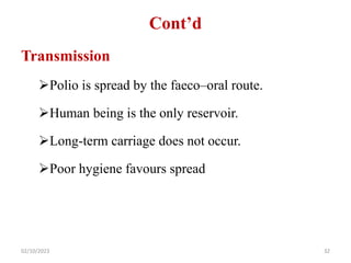 Cont’d
Transmission
Polio is spread by the faeco–oral route.
Human being is the only reservoir.
Long-term carriage does not occur.
Poor hygiene favours spread
02/10/2023 32
 