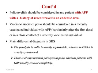 Cont’d
 Poliomyelitis should be considered in any patient with AFP
with a history of recent travel to an endemic area.
 Vaccine-associated polio should be considered in a recently
vaccinated individual with AFP (particularly after the first dose)
or in a close contact of a recently vaccinated individual.
 Main differential diagnosis is GBS
 The paralysis in polio is usually asymmetric, whereas in GBS it is
usually symmetrical.
 There is always residual paralysis in polio, whereas patients with
GBS usually recover completely.
02/10/2023 34
 