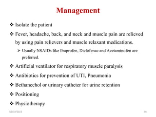 Management
 Isolate the patient
 Fever, headache, back, and neck and muscle pain are relieved
by using pain relievers and muscle relaxant medications.
 Usually NSAIDs like Ibuprofen, Diclofenac and Acetaminofen are
preferred.
 Artificial ventilator for respiratory muscle paralysis
 Antibiotics for prevention of UTI, Pneumonia
 Bethanechol or urinary catheter for urine retention
 Positioning
 Physiotherapy
02/10/2023 36
 