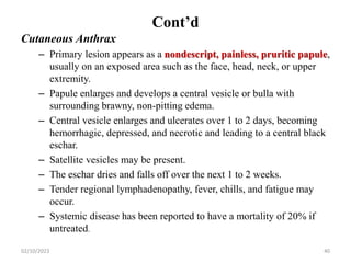 Cont’d
Cutaneous Anthrax
– Primary lesion appears as a nondescript, painless, pruritic papule,
usually on an exposed area such as the face, head, neck, or upper
extremity.
– Papule enlarges and develops a central vesicle or bulla with
surrounding brawny, non-pitting edema.
– Central vesicle enlarges and ulcerates over 1 to 2 days, becoming
hemorrhagic, depressed, and necrotic and leading to a central black
eschar.
– Satellite vesicles may be present.
– The eschar dries and falls off over the next 1 to 2 weeks.
– Tender regional lymphadenopathy, fever, chills, and fatigue may
occur.
– Systemic disease has been reported to have a mortality of 20% if
untreated.
02/10/2023 40
 