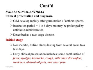 Cont’d
INHALATIONAL ANTHRAX
Clinical presentation and diagnosis.
C/M develop rapidly after germination of anthrax spores.
Incubation period = 1 to 6 days but may be prolonged by
antibiotic administration.
Described as a two-stage disease.
Initial stage
Nonspecific, flulike illness lasting from several hours to a
few days.
Early clinical presentation includes: some combination of
fever, myalgia, headache, cough, mild chest discomfort,
weakness, abdominal pain, and chest pain.
02/10/2023 42
 