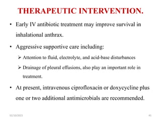 THERAPEUTIC INTERVENTION.
• Early IV antibiotic treatment may improve survival in
inhalational anthrax.
• Aggressive supportive care including:
 Attention to fluid, electrolyte, and acid-base disturbances
 Drainage of pleural effusions, also play an important role in
treatment.
• At present, intravenous ciprofloxacin or doxycycline plus
one or two additional antimicrobials are recommended.
02/10/2023 45
 