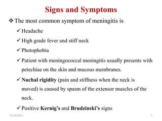 Signs and Symptoms
The most common symptom of meningitis is
 Headache
 High grade fever and stiff neck
 Photophobia
 Patient with meningococcal meningitis usually presents with
petechiae on the skin and mucous membranes.
 Nuchal rigidity (pain and stiffness when the neck is
moved) is caused by spasm of the extensor muscles of the
neck.
 Positive Kernig’s and Brudzinski’s signs
02/10/2023 5
 