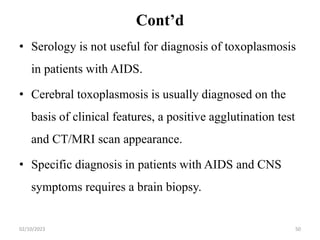 Cont’d
• Serology is not useful for diagnosis of toxoplasmosis
in patients with AIDS.
• Cerebral toxoplasmosis is usually diagnosed on the
basis of clinical features, a positive agglutination test
and CT/MRI scan appearance.
• Specific diagnosis in patients with AIDS and CNS
symptoms requires a brain biopsy.
02/10/2023 50
 