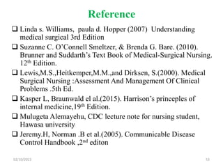 Reference
 Linda s. Williams, paula d. Hopper (2007) Understanding
medical surgical 3rd Edition
 Suzanne C. O’Connell Smeltzer, & Brenda G. Bare. (2010).
Brunner and Suddarth’s Text Book of Medical-Surgical Nursing.
12th Edition.
 Lewis,M.S.,Heitkemper,M.M.,and Dirksen, S.(2000). Medical
Surgical Nursing :Assessment And Management Of Clinical
Problems .5th Ed.
 Kasper L, Braunwald el al.(2015). Harrison’s princeples of
internal medicine,19th Edition.
 Mulugeta Alemayehu, CDC lecture note for nursing student,
Hawasa university
 Jeremy.H, Norman .B et al.(2005). Communicable Disease
Control Handbook ,2nd editon
02/10/2023 53
 
