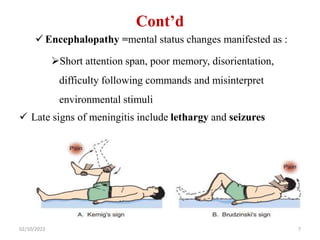 Cont’d
 Encephalopathy =mental status changes manifested as :
Short attention span, poor memory, disorientation,
difficulty following commands and misinterpret
environmental stimuli
 Late signs of meningitis include lethargy and seizures
02/10/2023 7
 