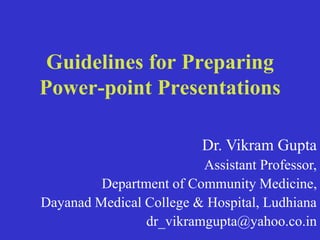 Guidelines for Preparing
Power-point Presentations
Dr. Vikram Gupta
Assistant Professor,
Department of Community Medicine,
Dayanad Medical College & Hospital, Ludhiana
dr_vikramgupta@yahoo.co.in
 