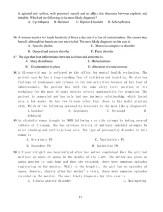 11
is agitated and restless, with pressured speech and an affect that alternates between euphoric and
irritable. Which of the following is the most likely diagnosis?
A. Cyclothymia B. Delirium C. Bipolar-I disorder D. Schizophrenia
86. A woman washes her hands hundreds of times a day out of a fear of contamination. She cannot stop
herself, although her hands are raw and chafed. The most likely diagnosis in this case is
A. Specific phobia C. Obsessive-compulsive disorder
B. Generalized anxiety disorder D. Panic disorder
87. The sign that best differentiates between delirium and dementia is:
A. Sleep disturbance C. Hallucinations
B. Disorientation to place D. Alteration of consciousness
88. A 42-year-old man is referred to the office for mental health evaluation. The
patient says he has a long-standing fear of criticism and rejection. He also has
feelings of inadequacy and refuses to try new activities because of his fear of
embarrassment. The patient has held the same entry level position at his
workplace for the past 14 years despite several opportunities for promotion. The
patient is unmarried and has only had one intimate relationship, which lasted
only a few weeks. He has few friends other than those in his model airplane
club. Which of the following personality disorders is the most likely diagnosis?
A.Avoidant B. Dependent C. Paranoid D.
Schizoid
89. An alcoholic woman brought to EOPD following a suicide attempt by taking several
tablets of diazepam. She has previous history of multiple suicidal attempts by
wrist slashing and self-injurious acts. The type of personality disorder in this
woman is
A. Histrionic PD C. Narcissistic PD
B. Dependent PD D. Borderline PD
90. A 2-year-old girl was hospitalized after her mother complained that the girl had
multiple episodes of apnea in the middle of the night. The mother was given an
apnea monitor to take home and when she returned, there were numerous episodes
registering on the monitor. While in the hospital, the girl had no episodes of
apnea. However, shortly after her mother’s visit, there were numerous episodes
recorded on the monitor. The most likely diagnosis for this case is
A. Illness anxiety disorder C. Malingering
 