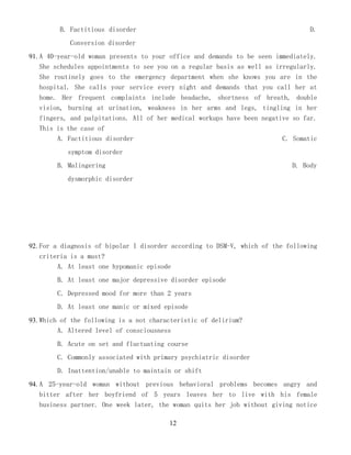 12
B. Factitious disorder D.
Conversion disorder
91. A 40-year-old woman presents to your office and demands to be seen immediately.
She schedules appointments to see you on a regular basis as well as irregularly.
She routinely goes to the emergency department when she knows you are in the
hospital. She calls your service every night and demands that you call her at
home. Her frequent complaints include headache, shortness of breath, double
vision, burning at urination, weakness in her arms and legs, tingling in her
fingers, and palpitations. All of her medical workups have been negative so far.
This is the case of
A. Factitious disorder C. Somatic
symptom disorder
B. Malingering D. Body
dysmorphic disorder
92. For a diagnosis of bipolar I disorder according to DSM-V, which of the following
criteria is a must?
A. At least one hypomanic episode
B. At least one major depressive disorder episode
C. Depressed mood for more than 2 years
D. At least one manic or mixed episode
93. Which of the following is a not characteristic of delirium?
A. Altered level of consciousness
B. Acute on set and fluctuating course
C. Commonly associated with primary psychiatric disorder
D. Inattention/unable to maintain or shift
94. A 25-year-old woman without previous behavioral problems becomes angry and
bitter after her boyfriend of 5 years leaves her to live with his female
business partner. One week later, the woman quits her job without giving notice
 