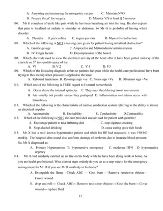 15
A. Assessing and measuring the nasogastric out put C. Maintain NPO
B. Prepare the pt’ for surgery D. Monitor V/S at least Q 5 minutes
106. Mr G complain of knife like pain while he has been breathing air into the lung. He also explain
that pain is localized or radiate to shoulder or abdomen. So Mr G is probable of having which
disorder
A. Pleuritis B. pericarditis C. angina pectoris D. Myocardial infraction
107. Which of the following is NOT a nursing care given for patient having intestinal obstruction?
A. Gastric gavage C. Ampiccilin and Metronidazole administration
B. IV Ringer lactate D. Decompression of the bowel
108. Which electrode used to view the electrical activity of the heart after it have been putted midway of the
clavicle on 5th
intercostals space of the
A. V1 B. V 2 C. V 4 D. V5
109. Which of the following diagnosis refers to patients feel pain while the health care professional have been
trying to flex the hip when pressure is applied to the knee.
A. Rebound tenderness B. Rovsings sign +ve C. Psoas sign +Ve D. Obturator sign +Ve
110. Which one of the following is TRUE regard to External hemorrhoids
A. Occur above the internal sphincter C. They may bleed during bowel movements
B. Are usually not painful unless they prolapsed D. Inflammation and edema occur with
thrombosis
111. Which of the following is the characteristic of cardiac conduction system referring to the ability to intiate
an electrical impulse
A. Automaticity B. Excitability C. Conductivity D.Contractility
112. Which of the following is NOT the care provided and advised for patient with gastritis?
A. Encourage patient to take irritating diet C. stop cigarate smoking
B. Stop alcohol drinking D. cease eating spice rich foods
113. Mr X had a well known hypertensive patient and while his BP had measured it was 190/140
mmHg. The hospital ultra sound also confirms damage of nephrons due to increase blood pressure.
So, Mr X diagnosed as:
A. Primary Hypertension B. hypertensive emergency C. moderate HPN D .hypertensive
urgency
114. Mr. R had suddenly catched up on fire on his body while he have been doing work at home. As
you are health professional, What correct steps orderly do you do as a step wisely for the emergency
management for Mr. R if you see Mr R suddenly in his home?
A. Extinguish the flame --Check ABC --- Cool burn ----Remove restrictive objects---
Cover wound
B. drop and roll---- Check ABC--- Remove restrictive objects-----Cool the burn----Cover
wound--- replace fluid
 