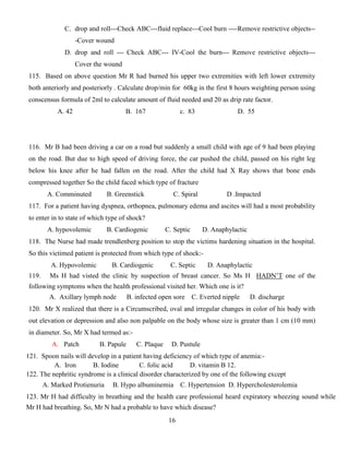 16
C. drop and roll---Check ABC---fluid replace---Cool burn ----Remove restrictive objects--
-Cover wound
D. drop and roll --- Check ABC--- IV-Cool the burn--- Remove restrictive objects---
Cover the wound
115. Based on above question Mr R had burned his upper two extremities with left lower extremity
both anteriorly and posteriorly . Calculate drop/min for 60kg in the first 8 hours weighting person using
conscensus formula of 2ml to calculate amount of fluid needed and 20 as drip rate factor.
A. 42 B. 167 c. 83 D. 55
116. Mr B had been driving a car on a road but suddenly a small child with age of 9 had been playing
on the road. But due to high speed of driving force, the car pushed the child, passed on his right leg
below his knee after he had fallen on the road. After the child had X Ray shows that bone ends
compressed together So the child faced which type of fracture
A. Comminuted B. Greenstick C. Spiral D .Impacted
117. For a patient having dyspnea, orthopnea, pulmonary edema and ascites will had a most probability
to enter in to state of which type of shock?
A. hypovolemic B. Cardiogenic C. Septic D. Anaphylactic
118. The Nurse had made trendlenberg position to stop the victims hardening situation in the hospital.
So this victimed patient is protected from which type of shock:-
A. Hypovolemic B. Cardiogenic C. Septic D. Anaphylactic
119. Ms H had visted the clinic by suspection of breast cancer. So Ms H HADN’T one of the
following symptoms when the health professional visited her. Which one is it?
A. Axillary lymph node B. infected open sore C. Everted nipple D. discharge
120. Mr X realized that there is a Circumscribed, oval and irregular changes in color of his body with
out elevation or depression and also non palpable on the body whose size is greater than 1 cm (10 mm)
in diameter. So, Mr X had termed as:-
A. Patch B. Papule C. Plaque D. Pustule
121. Spoon nails will develop in a patient having deficiency of which type of anemia:-
A. Iron B. Iodine C. folic acid D. vitamin B 12.
122. The nephritic syndrome is a clinical disorder characterized by one of the following except
A. Marked Protienuria B. Hypo albuminemia C. Hypertension D. Hypercholesterolemia
123. Mr H had difficulty in breathing and the health care professional heard expiratory wheezing sound while
Mr H had breathing. So, Mr N had a probable to have which disease?
 