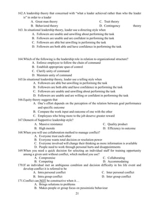 21
162.A leadership theory that concerned with “what a leader achieved rather than who the leader
is” in order to a leader
A. Great man theory
B. Behavioral theory
C. Trait theory
D. Contingency theory
163. In situational leadership theory, leader use a directing style when
A. Followers are unable and unwilling about performing the task
B. Followers are unable and are confident in performing the task
C. Followers are able but unwilling in performing the task
D. Followers are both able and have confidence in performing the task
164.Which of the following is the leadership role in relation to organizational structure?
A. Enforce employee to follow the chain of command
B. Establish appropriate span of control
C. Clarify unity of command
D. Maintain unity of command
165.In situational leadership theory, leader use a telling style when
A. Followers are able but unwilling in performing the task
B. Followers are both able and have confidence in performing the task
C. Followers are unable and unwilling about performing the task
D. Followers are unable and are willing or confident in performing the task
166.Equity theory suggests that
A. One’s effort depends on the perception of the relation between goal performance
and specific outcome
B. Compare the work input and outcome of one with the other
C. Employees who bring more to the job deserve greater reward
167.Demerit of Supportive leadership style?
A. Massive resistance
B. High morale
C. Quality product
D. Efficiency in outcome
168.When you will use collaboration method to manage conflict?
A. Everyone trust each other
B. Everyone wants total decision or resolution power
C. Everyone involved will change their thinking as more information is available
D. People need to work through personal hurts and disappointments
169.When you need a quick decision for selecting an individual staff for training opportunity
among a given unit without conflict, which method you use?
A. Compromise
B. Competing
C. Collaborating
D. Accommodating
170.If an individual met an ambiguous condition and decision difficulty in his life event and
develop conflict it is referred to be
A. Intra personal conflict
B. Intra group conflict
C. Inter personal conflict
D. Inter group conflict
171.Conflict can NOT be constructive when it…
A. Brings solutions to problems
B. Makes people or group focus on pessimistic behaviour
 