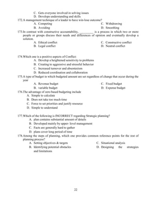 22
C. Gets everyone involved in solving issues
D. Develops understanding and skills
172.A management technique of a leader to have win-lose outcome?
A. Competing
B. Avoiding
C. Withdrawing
D. Smoothing
173.In contrast with constructive accountability, _________ is a process in which two or more
people or groups discuss their needs and differences of opinion and eventually develop a
solution.
A. Ethical conflict
B. Legal conflict
C. Constructive conflict
D. Neutral conflict
174.Which one is a positive aspects of Conflict:
A. Develop a heightened sensitivity to problems
B. Creating to aggressive and stressful behavior
C. Increased turnover and absenteeism
D. Reduced coordination and collaboration
175.A type of budget in which budgeted amount are set regardless of change that occur during the
year
A. Revenue budget
B. variable budget
C. Fixed budget
D. Expense budget
176.The advantage of zero based budgeting include
A. Simple to calculate
B. Does not take too much time
C. Force to set priorities and justify resource
D. Simple to understand
177.Which of the following is INCORRECT regarding Strategic planning?
A. plan contains substantial amount of details
B. Developed mainly by upper- level management
C. Facts are generally hard to gather
D. plans cover long period of time
178.Among the steps of planning, which one provides common reference points for the rest of
planning process?
A. Setting objectives & targets
B. Identifying potential obstacles
and limitations
C. Situational analysis
D. Designing the strategies
 