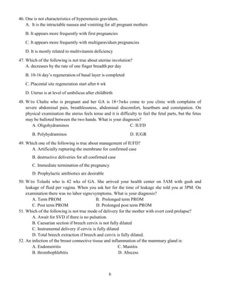 6
46. One is not characteristics of hyperemesis gravidum.
A. It is the intractable nausea and vomiting for all pregnant mothers
B. It appears more frequently with first pregnancies
C. It appears more frequently with multigaravidum pregnancies
D. It is mostly related to multivitamin deficiency
47. Which of the following is not true about uterine involution?
A. decreases by the rate of one finger breadth per day
B. 10-16 day’s regeneration of basal layer is completed
C. Placental site regeneration start after 6 wk
D. Uterus is at level of umbilicus after childbirth
48. W/ro Chaltu who is pregnant and her GA is 18+3wks come to you clinic with complains of
severe abdominal pain, breathlessness, abdominal discomfort, heartburn and constipation. On
physical examination the uterus feels tense and it is difficulty to feel the fetal parts, but the fetus
may be balloted between the two hands. What is your diagnosis?
A. Oligohydraminos
B. Polyhydraminos
C. IUFD
D. IUGR
49. Which one of the following is true about management of IUFD?
A. Artificially rupturing the membrane for confirmed case
B. destructive deliveries for all confirmed case
C. Immediate termination of the pregnancy
D. Prophylactic antibiotics are desirable
50. W/ro Tolashi who is 42 wks of GA. She arrived your health center on 5AM with gush and
leakage of fluid per vagina. When you ask her for the time of leakage she told you at 3PM. On
examination there was no labor signs/symptoms. What is your diagnosis?
A. Term PROM B. Prolonged term PROM
C. Post term PROM D. Prolonged post term PROM
51. Which of the following is not true mode of delivery for the mother with overt cord prolapse?
A. Await for SVD if there is no pulsation.
B. Caesarian section if breech cervix is not fully dilated
C. Instrumental delivery if cervix is fully dilated
D. Total breech extraction if breech and cervix is fully dilated.
52. An infection of the breast connective tissue and inflammation of the mammary gland is:
A. Endometritis C. Mastitis
B. thrombophlebitis D. Abscess
 