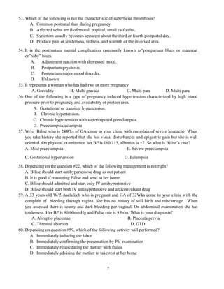 7
53. Which of the following is not the characteristic of superficial thrombosis?
A. Common postnatal than during pregnancy.
B. Affected veins are iliofemoral, poplital, small calf veins.
C. Symptom usually becomes apparent about the third or fourth postpartal day.
D. Produce pain or tenderness, redness, and warmth of the involved area.
54. It is the postpartum mental complication commonly known as“postpartum blues or maternal
or”baby” blues.
A. Adjustment reaction with depressed mood.
B. Postpartum psychosis.
C. Postpartum major mood disorder.
D. Unknown
55. It represents a woman who has had two or more pregnancy
A. Gravidity B. Multi gravida C. Multi para D. Multi para
56. One of the following is a type of pregnancy induced hypertension characterized by high blood
pressure prior to pregnancy and availability of protein urea.
A. Gestational or transient hypertension.
B. Chronic hypertension.
C. Chronic hypertension with superimposed preeclampsia.
D. Preeclampsia/eclampsia
57. W/ro Bilise who is 24Wks of GA come to your clinic with complain of severe headache. When
you take history she reported that she has visual disturbances and epigastric pain but she is well
oriented. On physical examination her BP is 160/115, albumin is +2. So what is Bilise’s case?
A. Mild preeclampsia B. Severe preeclampsia
C. Gestational hypertension D. Eclampsia
58. Depending on the question #22, which of the following management is not right?
A. Bilise should start antihypertensive drug as out patient
B. It is good if reassuring Bilise and send to her home
C. Bilise should admitted and start only IV antihypertensive
D. Bilise should start both IV antihypertensive and anticonvulsant drug
59. A 33 years old W/Z Aselafech who is pregnant and GA of 32Wks come to your clinic with the
complain of bleeding through vagina. She has no history of still birth and miscarriage. When
you assessed there is scanty and dark bleeding per vaginal. On abdominal examination she has
tenderness. Her BP is 90/60mmHg and Pulse rate is 95b/m. What is your diagnosis?
A. Abruptio placentae B. Placenta previa
C. Threated abortion D. GTD
60. Depending on question #59, which of the following activity will performed?
A. Immediately inducing the labor
B. Immediately confirming the presentation by PV examination
C. Immediately resuscitating the mother with fluids
D. Immediately advising the mother to take rest at her home
 