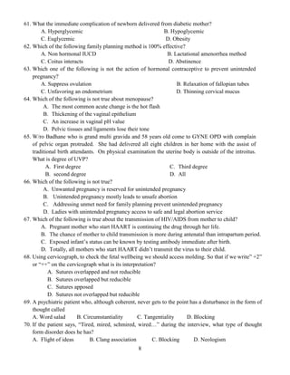8
61. What the immediate complication of newborn delivered from diabetic mother?
A. Hyperglycemic B. Hypoglycemic
C. Euglycemic D. Obesity
62. Which of the following family planning method is 100% effective?
A. Non hormonal IUCD B. Lactational amenorrhea method
C. Coitus interacts D. Abstinence
63. Which one of the following is not the action of hormonal contraceptive to prevent unintended
pregnancy?
A. Suppress ovulation B. Relaxation of fallopian tubes
C. Unfavoring an endometrium D. Thinning cervical mucus
64. Which of the following is not true about menopause?
A. The most common acute change is the hot flash
B. Thickening of the vaginal epithelium
C. An increase in vaginal pH value
D. Pelvic tissues and ligaments lose their tone
65. W/ro Badhane who is grand multi gravida and 58 years old come to GYNE OPD with complain
of pelvic organ protruded. She had delivered all eight children in her home with the assist of
traditional birth attendants. On physical examination the uterine body is outside of the introitus.
What is degree of UVP?
A. First degree
B. second degree
C. Third degree
D. All
66. Which of the following is not true?
A. Unwanted pregnancy is reserved for unintended pregnancy
B. Unintended pregnancy mostly leads to unsafe abortion
C. Addressing unmet need for family planning prevent unintended pregnancy
D. Ladies with unintended pregnancy access to safe and legal abortion service
67. Which of the following is true about the transmission of HIV/AIDS from mother to child?
A. Pregnant mother who start HAART is continuing the drug through her life.
B. The chance of mother to child transmission is more during antenatal than intrapartum period.
C. Exposed infant’s status can be known by testing antibody immediate after birth.
D. Totally, all mothers who start HAART didn’t transmit the virus to their child.
68. Using cervicograph, to check the fetal wellbeing we should access molding. So that if we write” +2”
or “++” on the cervicograph what is its interpretation?
A. Sutures overlapped and not reducible
B. Sutures overlapped but reducible
C. Sutures apposed
D. Sutures not overlapped but reducible
69. A psychiatric patient who, although coherent, never gets to the point has a disturbance in the form of
thought called
A. Word salad B. Circumstantiality C. Tangentiality D. Blocking
70. If the patient says, “Tired, mired, schmired, wired…” during the interview, what type of thought
form disorder does he has?
A. Flight of ideas B. Clang association C. Blocking D. Neologism
 