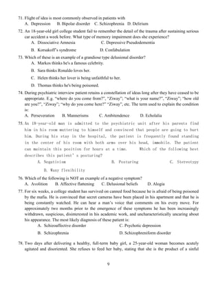 9
71. Flight of idea is most commonly observed in patients with
A. Depression B. Bipolar disorder C. Schizophrenia D. Delirium
72. An 18-year-old girl college student fail to remember the detail of the trauma after sustaining serious
car accident a week before. What type of memory impairment does she experience?
A. Dissociative Amnesia C. Depressive Pseudodementia
B. Korsakoff’s syndrome D. Confabulation
73. Which of these is an example of a grandiose type delusional disorder?
A. Markos thinks he's a famous celebrity.
B. Sara thinks Ronaldo loves her.
C. Helen thinks her lover is being unfaithful to her.
D. Thomas thinks he's being poisoned.
74. During psychiatric interview patient retains a constellation of ideas long after they have ceased to be
appropriate. E.g. “where do you come from?”, “Ziway”; “what is your name?”, “Ziway”; “how old
are you?”, “Ziway”; “why do you come here?” “Ziway”, etc. The term used to explain the condition
is:
A. Perseveration B. Mannerisms C. Ambitendence D. Echolalia
75. An 18-year-old man is admitted to the psychiatric unit after his parents find
him in his room muttering to himself and convinced that people are going to hurt
him. During his stay in the hospital, the patient is frequently found standing
in the center of his room with both arms over his head, immobile. The patient
can maintain this position for hours at a time. Which of the following best
describes this patient’s posturing?
A. Negativism B. Posturing C. Stereotypy
D. Waxy flexibility
76. Which of the following is NOT an example of a negative symptom?
A. Avolition B. Affective flattening C. Delusional beliefs D. Alogia
77. For six weeks, a college student has survived on canned food because he is afraid of being poisoned
by the mafia. He is convinced that secret cameras have been placed in his apartment and that he is
being constantly watched. He can hear a man’s voice that comments on his every move. For
approximately two months prior to the emergence of these symptoms he has been increasingly
withdrawn, suspicious, disinterested in his academic work, and uncharacteristically uncaring about
his appearance. The most likely diagnosis of these patient is:
A. Schizoaffective disorder C. Psychotic depression
B. Schizophrenia D. Schizophreniform disorder
78. Two days after delivering a healthy, full-term baby girl, a 25-year-old woman becomes acutely
agitated and disoriented. She refuses to feed her baby, stating that she is the product of a sinful
 