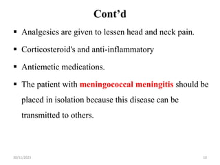 Cont’d
 Analgesics are given to lessen head and neck pain.
 Corticosteroid's and anti-inflammatory
 Antiemetic medications.
 The patient with meningococcal meningitis should be
placed in isolation because this disease can be
transmitted to others.
30/11/2023 10
 