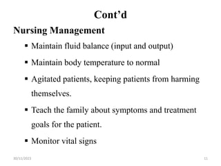 Cont’d
Nursing Management
 Maintain fluid balance (input and output)
 Maintain body temperature to normal
 Agitated patients, keeping patients from harming
themselves.
 Teach the family about symptoms and treatment
goals for the patient.
 Monitor vital signs
30/11/2023 11
 