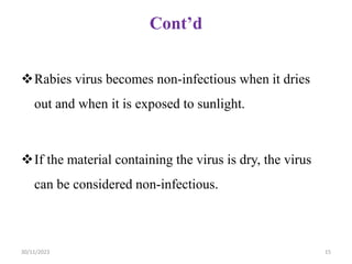 Cont’d
Rabies virus becomes non-infectious when it dries
out and when it is exposed to sunlight.
If the material containing the virus is dry, the virus
can be considered non-infectious.
30/11/2023 15
 