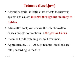 Tetanus (Lockjaw)
 Serious bacterial infection that affects the nervous
system and causes muscles throughout the body to
tighten.
 Also called lockjaw because the infection often
causes muscle contractions in the jaw and neck.
 It can be life-threatening without treatment.
 Approximately 10 - 20 % of tetanus infections are
fatal, according to the CDC
30/11/2023 23
 
