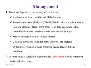 Management
 Treatment depends on the severity of symptoms.
 Antibiotics such as penicillin to kill the bacteria
 Tetanus anti-toxoid (TAT)=10,000–20,000 IU IM as a single or tetanus
immune globulin (TIG)= 3000–5000 IU of TIG as a single IM to
neutralize the toxins that the bacteria have created in body
 Muscle relaxers to control muscle spasms
 Cleaning the wound to get rid of the source of the bacteria
 Difficulty of swallowing and breathing need a feeding tube or
ventilator
 In some cases, a surgical procedure called debridement is used to remove
dead or infected tissue.
30/11/2023 28
 
