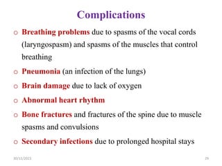 Complications
o Breathing problems due to spasms of the vocal cords
(laryngospasm) and spasms of the muscles that control
breathing
o Pneumonia (an infection of the lungs)
o Brain damage due to lack of oxygen
o Abnormal heart rhythm
o Bone fractures and fractures of the spine due to muscle
spasms and convulsions
o Secondary infections due to prolonged hospital stays
30/11/2023 29
 