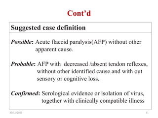 Cont’d
Suggested case definition
Possible: Acute flaccid paralysis(AFP) without other
apparent cause.
Probable: AFP with decreased /absent tendon reflexes,
without other identified cause and with out
sensory or cognitive loss.
Confirmed: Serological evidence or isolation of virus,
together with clinically compatible illness
30/11/2023 31
 
