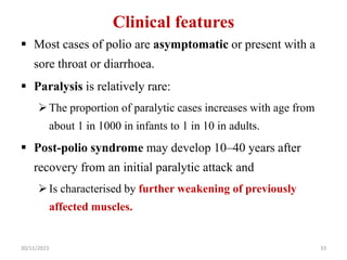 Clinical features
 Most cases of polio are asymptomatic or present with a
sore throat or diarrhoea.
 Paralysis is relatively rare:
The proportion of paralytic cases increases with age from
about 1 in 1000 in infants to 1 in 10 in adults.
 Post-polio syndrome may develop 10–40 years after
recovery from an initial paralytic attack and
Is characterised by further weakening of previously
affected muscles.
30/11/2023 33
 