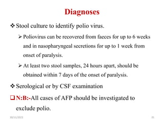 Diagnoses
Stool culture to identify polio virus.
Poliovirus can be recovered from faeces for up to 6 weeks
and in nasopharyngeal secretions for up to 1 week from
onset of paralysis.
At least two stool samples, 24 hours apart, should be
obtained within 7 days of the onset of paralysis.
Serological or by CSF examination
N:B:-All cases of AFP should be investigated to
exclude polio.
30/11/2023 35
 