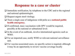 Response to a case or cluster
 Immediate notification, by telephone to the CDC and to the regional
and national epidemiologist.
 Request urgent stool virology.
 Treat a single case of indigenous wild polio as a national public
health emergency.
 If confirmed, mass vaccination with OPV would be required,
possibly at the national or subnational level.
 In the event of an outbreak, involve international agencies such as
WHO.
 For an imported case, notify WHO or relevant national surveillance
unit.
 For vaccine-associated cases, no specific action is required, although
it may be an opportunity to review vaccine coverage locally
30/11/2023 37
 