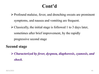 Cont’d
Profound malaise, fever, and drenching sweats are prominent
symptoms, and nausea and vomiting are frequent.
Classically, the initial stage is followed 1 to 3 days later,
sometimes after brief improvement, by the rapidly
progressive second stage
Second stage
Characterized by fever, dyspnea, diaphoresis, cyanosis, and
shock.
30/11/2023 43
 