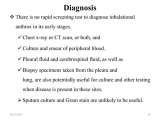 Diagnosis
 There is no rapid screening test to diagnose inhalational
anthrax in its early stages.
 Chest x-ray or CT scan, or both, and
 Culture and smear of peripheral blood.
 Pleural fluid and cerebrospinal fluid, as well as
 Biopsy specimens taken from the pleura and
lung, are also potentially useful for culture and other testing
when disease is present in these sites,
Sputum culture and Gram stain are unlikely to be useful.
30/11/2023 44
 