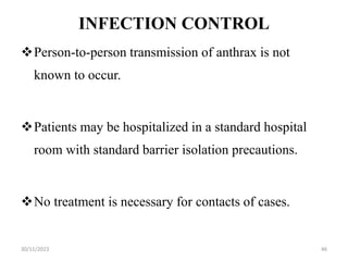 INFECTION CONTROL
Person-to-person transmission of anthrax is not
known to occur.
Patients may be hospitalized in a standard hospital
room with standard barrier isolation precautions.
No treatment is necessary for contacts of cases.
30/11/2023 46
 