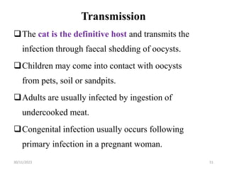 Transmission
The cat is the definitive host and transmits the
infection through faecal shedding of oocysts.
Children may come into contact with oocysts
from pets, soil or sandpits.
Adults are usually infected by ingestion of
undercooked meat.
Congenital infection usually occurs following
primary infection in a pregnant woman.
30/11/2023 51
 