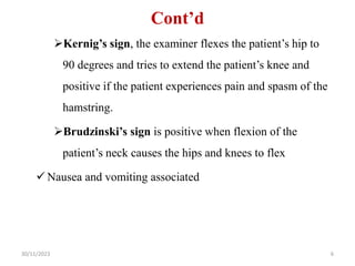 Cont’d
Kernig’s sign, the examiner flexes the patient’s hip to
90 degrees and tries to extend the patient’s knee and
positive if the patient experiences pain and spasm of the
hamstring.
Brudzinski’s sign is positive when flexion of the
patient’s neck causes the hips and knees to flex
 Nausea and vomiting associated
30/11/2023 6
 