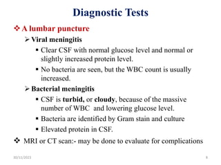 Diagnostic Tests
A lumbar puncture
Viral meningitis
 Clear CSF with normal glucose level and normal or
slightly increased protein level.
 No bacteria are seen, but the WBC count is usually
increased.
Bacterial meningitis
 CSF is turbid, or cloudy, because of the massive
number of WBC and lowering glucose level.
 Bacteria are identified by Gram stain and culture
 Elevated protein in CSF.
 MRI or CT scan:- may be done to evaluate for complications
30/11/2023 8
 