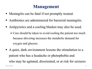Management
 Meningitis can be fatal if not promptly treated.
 Antibiotics are administered for bacterial meningitis.
 Antipyretics and a cooling blanket may also be used.
Care should be taken to avoid cooling the patient too much
because shivering increases the metabolic demand for
oxygen and glucose.
 A quiet, dark environment lessens the stimulation to a
patient who has a headache or photophobia and
who may be agitated, disoriented, or at risk for seizures
30/11/2023 9
 