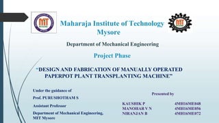 Maharaja Institute of Technology
Mysore
Department of Mechanical Engineering
Project Phase
“DESIGNAND FABRICATION OF MANUALLY OPERATED
PAPERPOT PLANT TRANSPLANTING MACHINE”
Under the guidance of
Prof. PURUSHOTHAM S
Assistant Professor
Department of Mechanical Engineering,
MIT Mysore
Presented by
KAUSHIK P
MANOHAR V N
NIRANJAN B
4MH16ME048
4MH16ME056
4MH16ME072
 