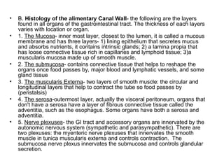 • B. Histology of the alimentary Canal Wall- the following are the layers
found in all organs of the gastrointestinal tract. The thickness of each layers
varies with location or organ.
• 1. The Mucosa- inner most layer, closest to the lumen, it is called a mucous
membrane and has three layers- 1) lining epithelium that secretes mucus
and absorbs nutrients, it contains intrinsic glands; 2) a lamina propia that
has loose connective tissue rich in capillaries and lymphoid tissue; 3)a
muscularis mucosa made up of smooth muscle.
• 2. The submucosa- contains connective tissue that helps to reshape the
organs once food passes by, major blood and lymphatic vessels, and some
gland tissue
• 3. The muscularis Externa- two layers of smooth muscle: the circular and
longitudinal layers that help to contract the tube so food passes by
(peristalsis)
• 4. The serosa-outermost layer, actually the visceral peritoneum, organs that
don't have a serosa have a layer of fibrous connective tissue called the
adventitia, such as the esophagus. Some organs have both a serosa and
adventitia.
• 5. Nerve plexuses- the GI tract and accessory organs are innervated by the
autonomic nervous system (sympathetic and parasympathetic). There are
two plexuses: the myenteric nerve plexuses that innervates the smooth
muscle in tunica muscularis externa and controls contraction. The
submucosa nerve plexus innervates the submucosa and controls glandular
secretion.
 