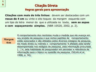 Citação Direta
Citação Direta
Regras gerais para apresentação
Regras gerais para apresentação
Citações com mais de três linhas: devem ser destacadas com um
recuo de 4 cm
recuo de 4 cm ou vinte e oito toques da margem esquerda com
um tipo de letra menor do que a utilizada no texto, sem as aspas
e com espaçamento simples. (NBR 10520, 2002, p. 2).
1
1
0
0
Margem
4cm
O comportamento dos cientistas muda a medida que ele avança em
O comportamento dos cientistas muda a medida que ele avança em
seu projeto de pesquisa e que certos padrões de comportamento
seu projeto de pesquisa e que certos padrões de comportamento
estão associados e são afetados pelos diversos estágios da pesquisa.
estão associados e são afetados pelos diversos estágios da pesquisa.
De modo direto ou indireto o comportamento ‘é afetado pela tarefa’
De modo direto ou indireto o comportamento ‘é afetado pela tarefa’
desempenhada nos estágios de pesquisa, pela informação procurada
desempenhada nos estágios de pesquisa, pela informação procurada
[...] e, pela habilidade do pesquisador em perceber a relevância da
[...] e, pela habilidade do pesquisador em perceber a relevância da
informação para o tópico ou questão da pesquisa. (SILVA et al.
informação para o tópico ou questão da pesquisa. (SILVA et al.
1998, p. 34).
1998, p. 34).
 