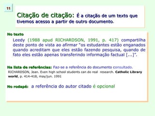 No texto
No texto
Leedy (1988 apud RICHARDSON, 1991, p. 417) compartilha
deste ponto de vista ao afirmar “os estudantes estão enganados
quando acreditam que eles estão fazendo pesquisa, quando de
fato eles estão apenas transferindo informação factual [...]”.
Na lista de referências:
Na lista de referências: Faz-se a referência do documento consultado.
RICHARDSON, Jean. Even high school students can do real research. Catholic Library
world, p. 414-418, may/jun. 1991
No rodapé:
No rodapé: a referência do autor citado é opcional
Citação de citação:
Citação de citação: É a citação de um texto que
É a citação de um texto que
tivemos acesso a partir de outro documento
tivemos acesso a partir de outro documento.
11
11
 
