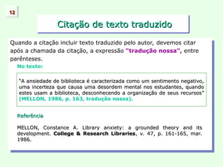 Citação de texto traduzido
Citação de texto traduzido
Quando a citação incluir texto traduzido pelo autor, devemos citar
após a chamada da citação, a expressão “tradução nossa”, entre
parênteses.
No texto:
12
12
“
“A ansiedade de biblioteca é caracterizada como um sentimento negativo,
A ansiedade de biblioteca é caracterizada como um sentimento negativo,
uma incerteza que causa uma desordem mental nos estudantes, quando
uma incerteza que causa uma desordem mental nos estudantes, quando
estes usam a biblioteca, desconhecendo a organização de seus recursos”
estes usam a biblioteca, desconhecendo a organização de seus recursos”
(MELLON, 1986, p. 163, tradução nossa).
Referência
Referência
MELLON, Constance A. Library anxiety: a grounded theory and its
MELLON, Constance A. Library anxiety: a grounded theory and its
development.
development. College & Research Libraries
College & Research Libraries, v. 47, p. 161-165, mar.
, v. 47, p. 161-165, mar.
1986.
1986.
 