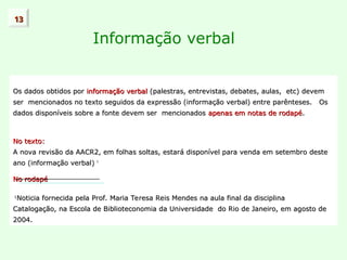 Informação verbal
Os dados obtidos por
Os dados obtidos por informação verbal
informação verbal (palestras, entrevistas, debates, aulas, etc) devem
(palestras, entrevistas, debates, aulas, etc) devem
ser mencionados no texto seguidos da expressão (informação verbal) entre parênteses. Os
ser mencionados no texto seguidos da expressão (informação verbal) entre parênteses. Os
dados disponíveis sobre a fonte devem ser mencionados
dados disponíveis sobre a fonte devem ser mencionados apenas em notas de rodapé
apenas em notas de rodapé.
.
No texto:
No texto:
A nova revisão da AACR2, em folhas soltas, estará disponível para venda em setembro deste
A nova revisão da AACR2, em folhas soltas, estará disponível para venda em setembro deste
ano (informação verbal)
ano (informação verbal) 1
No rodapé
No rodapé
1
Noticia fornecida pela Prof. Maria Teresa Reis Mendes na aula final da disciplina
Noticia fornecida pela Prof. Maria Teresa Reis Mendes na aula final da disciplina
Catalogação, na Escola de Biblioteconomia da Universidade do Rio de Janeiro, em agosto de
Catalogação, na Escola de Biblioteconomia da Universidade do Rio de Janeiro, em agosto de
2004.
2004.
13
13
 