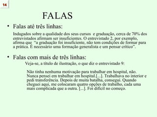 FALAS
• Falas até três linhas:
Indagados sobre a qualidade dos seus cursos e graduação, cerca de 70% dos
entrevistados afirmam ser insuficientes. O entrevistado 2, por exemplo,
afirma que “a graduação foi insuficiente, não tem condições de formar para
a prática. É necessário uma formação generalista e um pensar crítico”.
• Falas com mais de três linhas:
Veja-se, a título de ilustração, o que diz o entrevistado 9:
Não tinha nenhuma motivação para trabalhar em hospital, não.
Nunca pensei em trabalhar em hospital.[...]. Trabalhava no interior e
pedi transferência. Depois de muita batalha, consegui. Quando
cheguei aqui, me colocaram quatro opções de trabalho, cada uma
mais complicada que a outra. [...]. Foi difícil no começo.
14
14
 