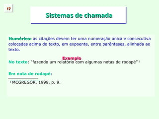Sistemas de chamada
Sistemas de chamada
Numérico:
Numérico: as citações devem ter uma numeração única e consecutiva
colocadas acima do texto, em expoente, entre parênteses, alinhada ao
texto.
Exemplo
Exemplo
No texto: “fazendo um relatório com algumas notas de rodapé” 1
Em nota de rodapé:
1
MCGREGOR, 1999, p. 9.
17
17
 