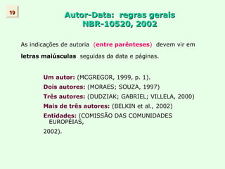 Autor-Data: regras gerais
Autor-Data: regras gerais
NBR-10520, 2002
NBR-10520, 2002
As indicações de autoria (entre parênteses) devem vir em
letras maiúsculas seguidas da data e páginas.
Um autor: (MCGREGOR, 1999, p. 1).
Dois autores: (MORAES; SOUZA, 1997)
Três autores: (DUDZIAK; GABRIEL; VILLELA, 2000)
Mais de três autores: (BELKIN et al., 2002)
Entidades: (COMISSÃO DAS COMUNIDADES
EUROPÉIAS,
2002).
19
19
 
