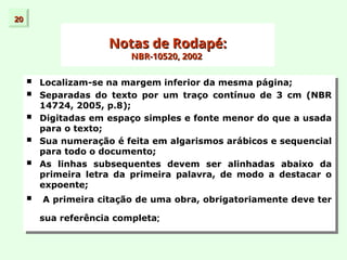 20
20
Notas de Rodapé:
Notas de Rodapé:
NBR-10520, 2002
NBR-10520, 2002
 Localizam-se na margem inferior da mesma página;
 Separadas do texto por um traço contínuo de 3 cm (NBR
14724, 2005, p.8);
 Digitadas em espaço simples e fonte menor do que a usada
para o texto;
 Sua numeração é feita em algarismos arábicos e sequencial
para todo o documento;
 As linhas subsequentes devem ser alinhadas abaixo da
primeira letra da primeira palavra, de modo a destacar o
expoente;
 A primeira citação de uma obra, obrigatoriamente deve ter
sua referência completa;
 