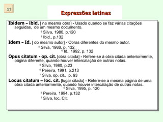 Expressões latinas
Expressões latinas
Ibidem – ibid.
Ibidem – ibid. [ na mesma obra] - Usado quando se faz várias citações
seguidas, de um mesmo documento.
5
Silva, 1980, p.120
6
Ibid., p.132
Idem – Id.
Idem – Id. [ do mesmo autor] - Obras diferentes do mesmo autor.
5
Silva, 1980, p. 132
6
Id., 1992, p. 132
Opus citatum - op. cit.
Opus citatum - op. cit. [obra citada] - Refere-se à obra citada anteriormente,
página diferente, quando houver intercalação de outras notas.
5
Silva, 1980, p.23
6
Pereira, 1991, p.213
7
Silva, op. cit., p. 93
Locus citatum – loc. cit.
Locus citatum – loc. cit. [lugar citado] - Refere-se a mesma página de uma
obra citada anteriormente, quando houver intercalação de outras notas.
5
Silva, 1995, p. 120
6
Pereira, 1994, p.132
7
Silva, loc. Cit.
21
21
 